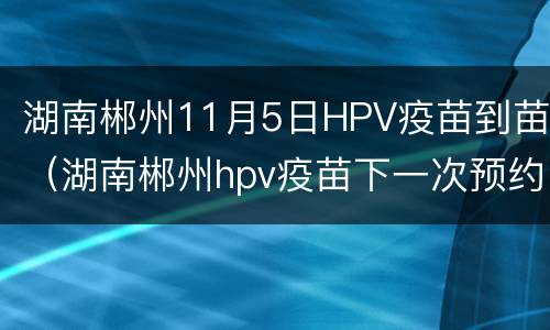 湖南郴州11月5日HPV疫苗到苗（湖南郴州hpv疫苗下一次预约时间）