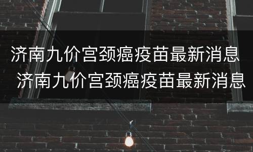 济南九价宫颈癌疫苗最新消息 济南九价宫颈癌疫苗最新消息