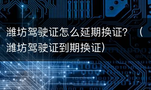 潍坊驾驶证怎么延期换证？（潍坊驾驶证到期换证）