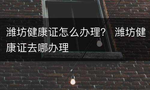 潍坊健康证怎么办理？ 潍坊健康证去哪办理