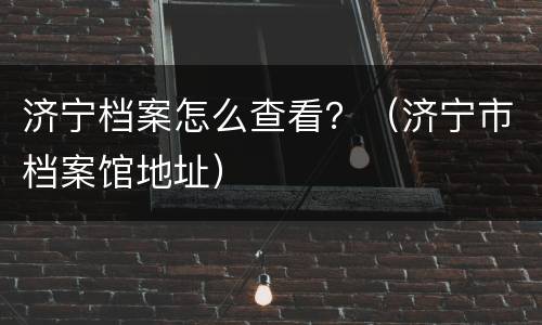 济宁档案怎么查看？（济宁市档案馆地址）