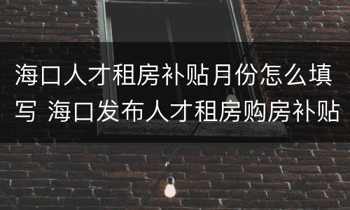 海口人才租房补贴月份怎么填写 海口发布人才租房购房补贴服务指南