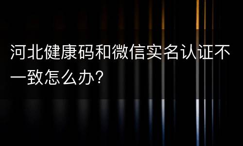 河北健康码和微信实名认证不一致怎么办?