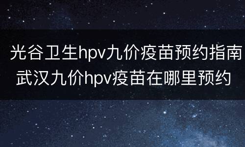 光谷卫生hpv九价疫苗预约指南 武汉九价hpv疫苗在哪里预约