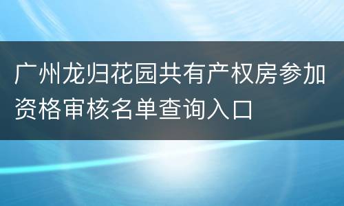 广州龙归花园共有产权房参加资格审核名单查询入口