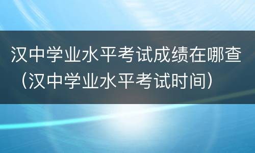 汉中学业水平考试成绩在哪查（汉中学业水平考试时间）