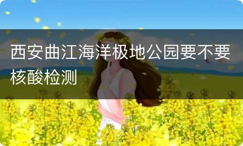 西安曲江海洋极地公园要不要核酸检测