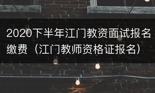 2020下半年江门教资面试报名缴费（江门教师资格证报名）