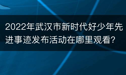 2022年武汉市新时代好少年先进事迹发布活动在哪里观看？