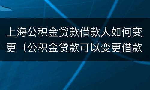 上海公积金贷款借款人如何变更（公积金贷款可以变更借款人吗）
