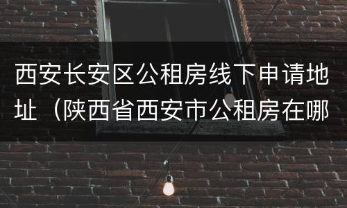 西安长安区公租房线下申请地址（陕西省西安市公租房在哪个网站申请）