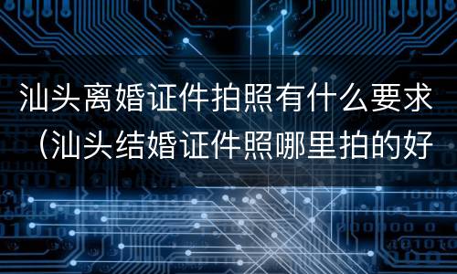 汕头离婚证件拍照有什么要求（汕头结婚证件照哪里拍的好）