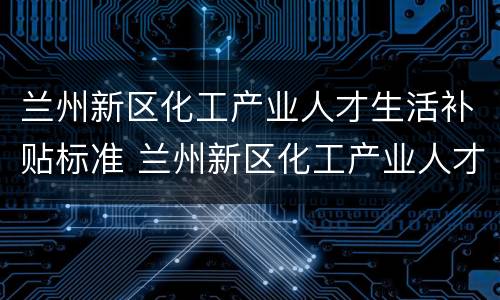 兰州新区化工产业人才生活补贴标准 兰州新区化工产业人才生活补贴标准是多少