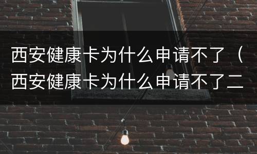 西安健康卡为什么申请不了（西安健康卡为什么申请不了二维码）