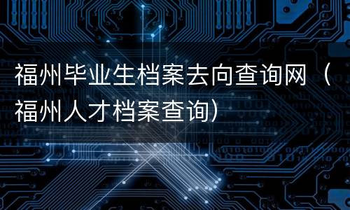 福州毕业生档案去向查询网（福州人才档案查询）