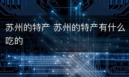 苏州的特产 苏州的特产有什么吃的