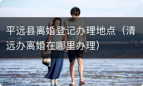 平远县离婚登记办理地点（清远办离婚在哪里办理）