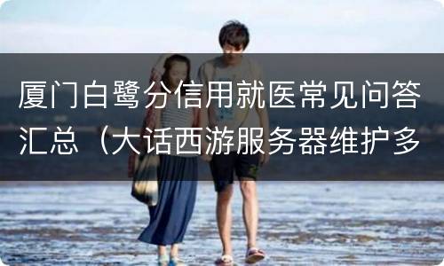 厦门白鹭分信用就医常见问答汇总（大话西游服务器维护多长时间）