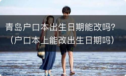 青岛户口本出生日期能改吗？（户口本上能改出生日期吗）