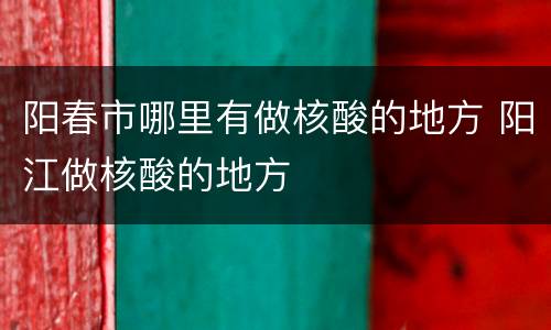 阳春市哪里有做核酸的地方 阳江做核酸的地方