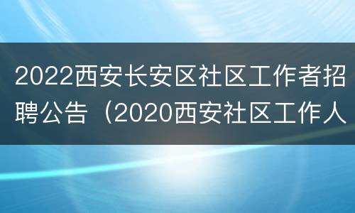 2022西安长安区社区工作者招聘公告（2020西安社区工作人员招聘）