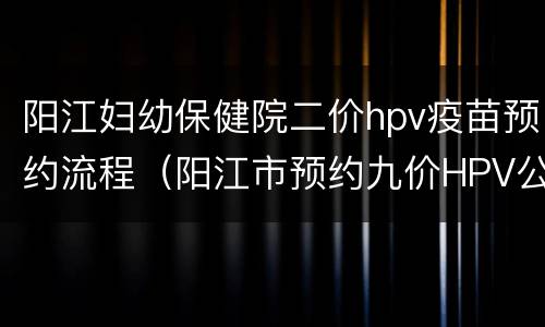 阳江妇幼保健院二价hpv疫苗预约流程（阳江市预约九价HPV公众号）