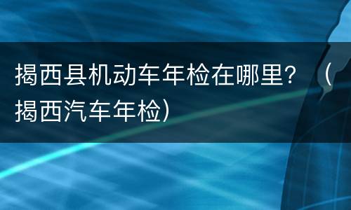 揭西县机动车年检在哪里？（揭西汽车年检）
