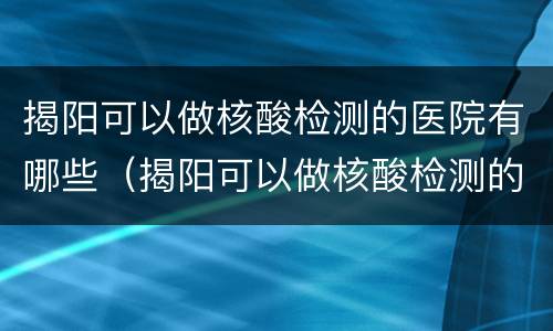 揭阳可以做核酸检测的医院有哪些（揭阳可以做核酸检测的医院有哪些呢）