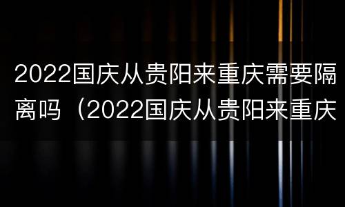 2022国庆从贵阳来重庆需要隔离吗（2022国庆从贵阳来重庆需要隔离吗现在）