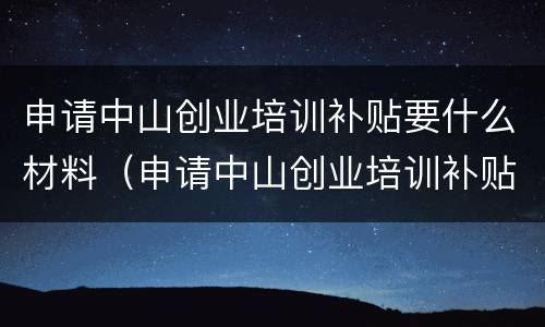 申请中山创业培训补贴要什么材料（申请中山创业培训补贴要什么材料呢）