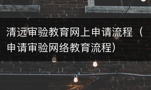 清远审验教育网上申请流程（申请审验网络教育流程）