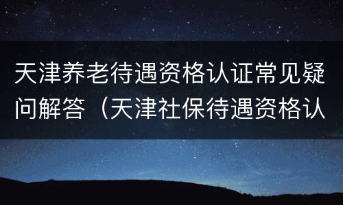 天津养老待遇资格认证常见疑问解答（天津社保待遇资格认证）