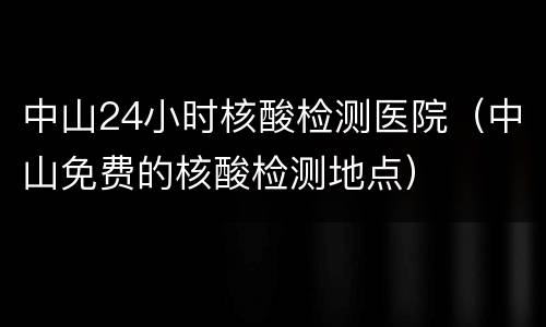 中山24小时核酸检测医院（中山免费的核酸检测地点）