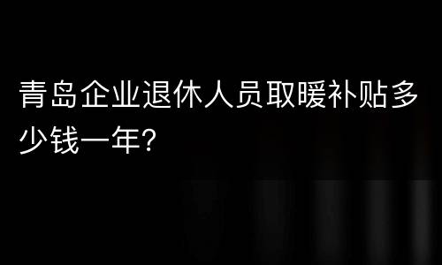 青岛企业退休人员取暖补贴多少钱一年？