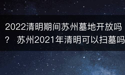 2022清明期间苏州墓地开放吗？ 苏州2021年清明可以扫墓吗