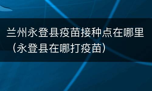 兰州永登县疫苗接种点在哪里（永登县在哪打疫苗）