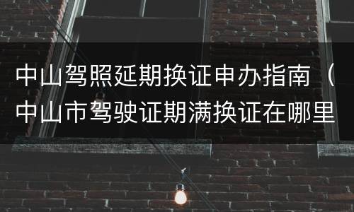 中山驾照延期换证申办指南（中山市驾驶证期满换证在哪里换）