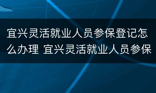 宜兴灵活就业人员参保登记怎么办理 宜兴灵活就业人员参保登记怎么办理的