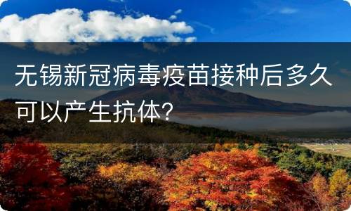无锡新冠病毒疫苗接种后多久可以产生抗体？