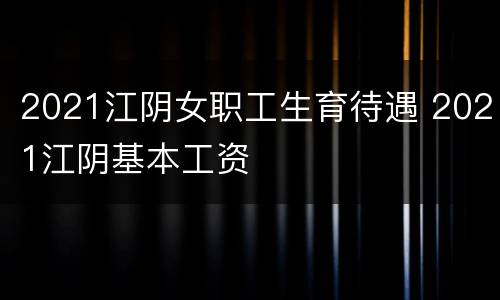 2021江阴女职工生育待遇 2021江阴基本工资