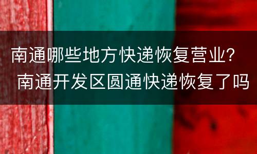 南通哪些地方快递恢复营业？ 南通开发区圆通快递恢复了吗