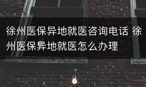 徐州医保异地就医咨询电话 徐州医保异地就医怎么办理