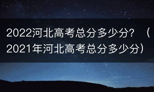 2022河北高考总分多少分？（2021年河北高考总分多少分）