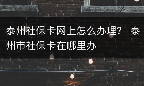 泰州社保卡网上怎么办理？ 泰州市社保卡在哪里办