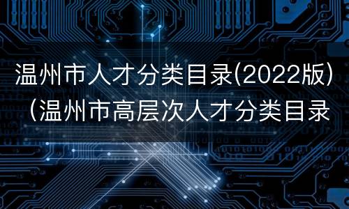 温州市人才分类目录(2022版)（温州市高层次人才分类目录(2021版）