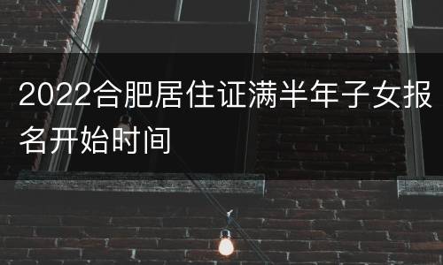 2022合肥居住证满半年子女报名开始时间