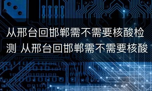 从邢台回邯郸需不需要核酸检测 从邢台回邯郸需不需要核酸检测证明