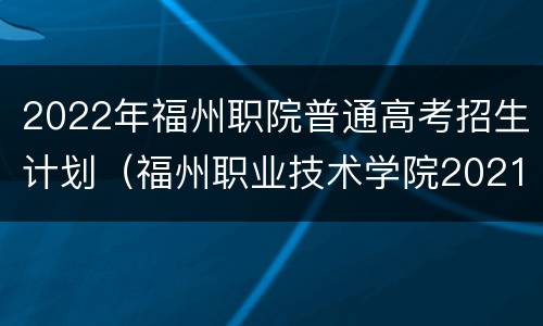 2022年福州职院普通高考招生计划（福州职业技术学院2021招生计划）