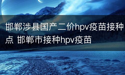 邯郸涉县国产二价hpv疫苗接种点 邯郸市接种hpv疫苗