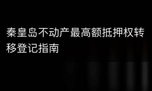 秦皇岛不动产最高额抵押权转移登记指南